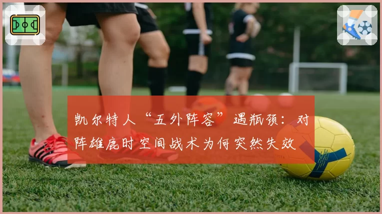 凯尔特人“五外阵容”遇瓶颈：对阵雄鹿时空间战术为何突然失效