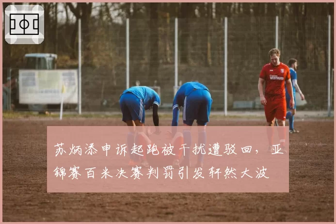 苏炳添申诉起跑被干扰遭驳回，亚锦赛百米决赛判罚引发轩然大波