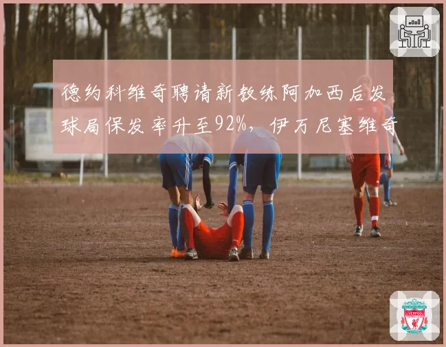 德约科维奇聘请新教练阿加西后发球局保发率升至92%,伊万尼塞维奇时期波动频现